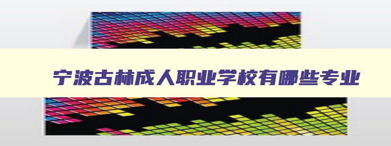 宁波古林成人职业学校有哪些专业 宁波市古林职高搬迁后建什么