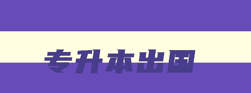 专升本出国 专升本出国留学去哪个国家好 专升本出国 专升本出国留学去哪个国家好