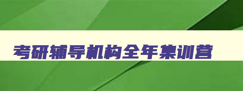 考研辅导机构全年集训营 考研集训营哪个机构