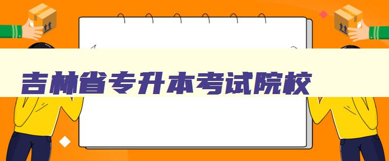 吉林省专升本考试院校 吉林省专升本院校名单 吉林省专升本考试院校 吉林省专升本院校名单