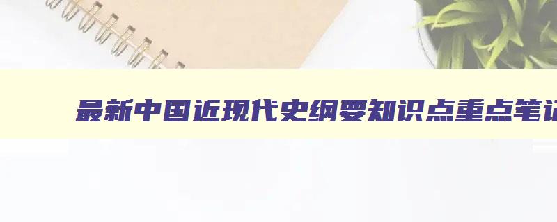 最新中国近现代史纲要知识点重点笔记总结 中国近现代史纲要知识点归纳 最新中国近现代史纲要知识点重点笔记总结 中国近现代史纲要知识点归纳