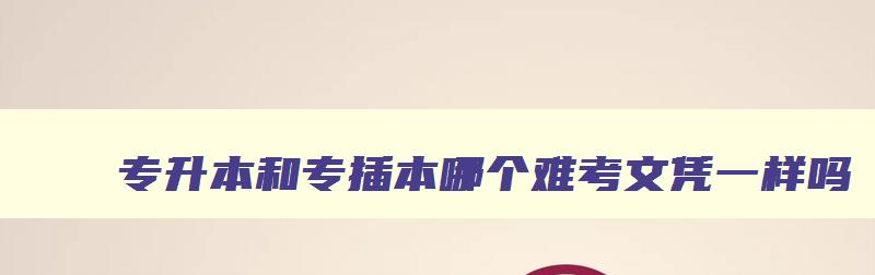 专升本和专插本哪个难考文凭一样吗 专升本与专插本哪个含金量更高 专升本和专插本哪个难考文凭一样吗 专升本与专插本哪个含金量更高