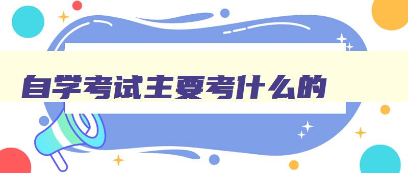 自学考试主要考什么的 自学考试都要考哪些科目 自学考试主要考什么的 自学考试都要考哪些科目