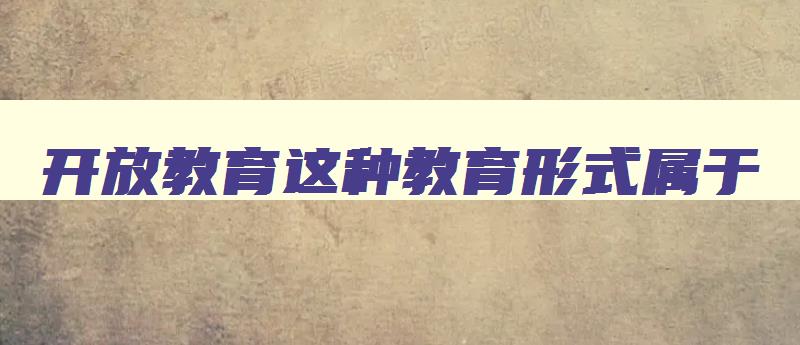 开放教育这种教育形式属于 开放教育主要是指 开放教育这种教育形式属于 开放教育主要是指