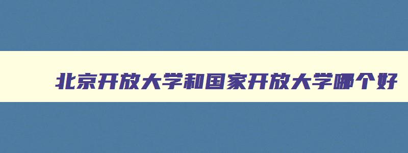 北京开放大学和国家开放大学哪个好 北京开放大学和国家开放大学哪个好毕业 北京开放大学和国家开放大学哪个好 北京开放大学和国家开放大学哪个好毕业