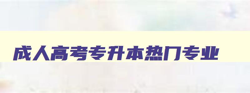 成人高考专升本热门专业 成人高考专升本学什么专业好