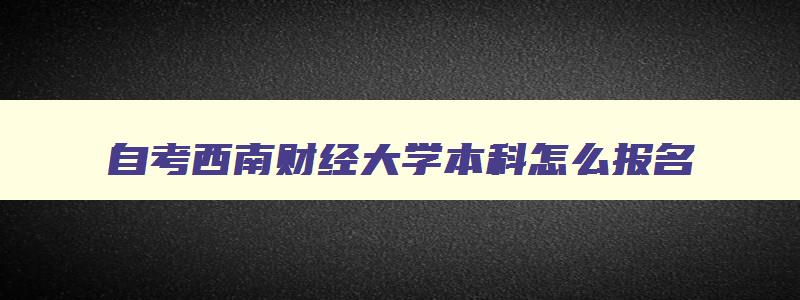 自考西南财经大学本科怎么报名 西南财经大学自考学费是多少怎么报名 自考西南财经大学本科怎么报名 西南财经大学自考学费是多少怎么报名