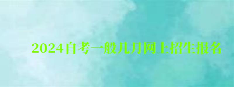 2024自考一般几月网上招生报名 2024自考一般几月网上招生报名