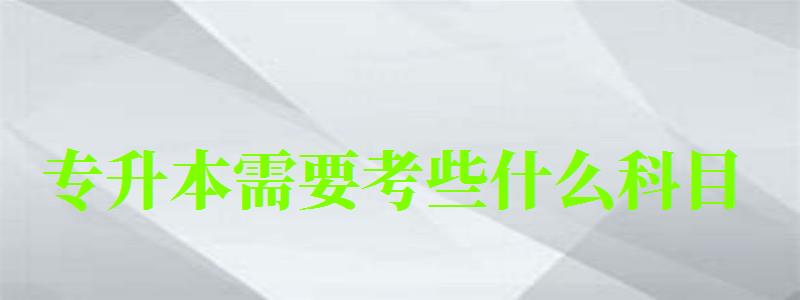 专升本需要考些什么科目 专升本需要考些什么科目
