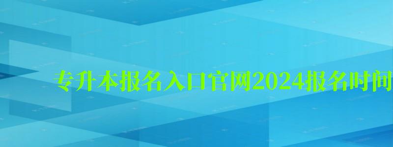 专升本报名入口官网2024报名时间在几月（2024专升本考试时间）