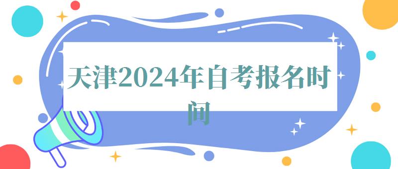 天津2024年自考报名时间,天津2024年自考报名条件