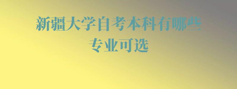 新疆大学自考本科有哪些专业可选,新疆大学自考本科有哪些专业可以报