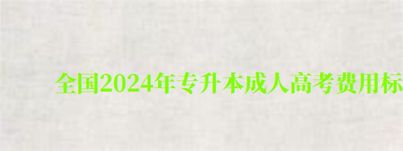 全国2024年专升本成人高考费用标准一览表(专升本成人高考报名费多少钱) 全国2024年专升本成人高考费用标准一览表(专升本成人高考报名费多少钱)