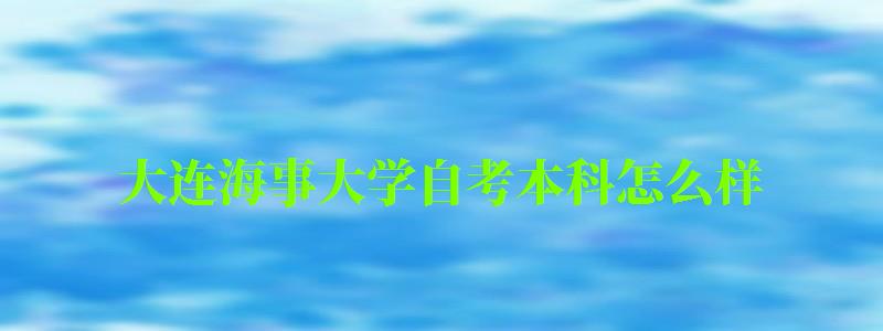 大连海事大学自考本科怎么样（大连海事大学自考本科怎么样报名）