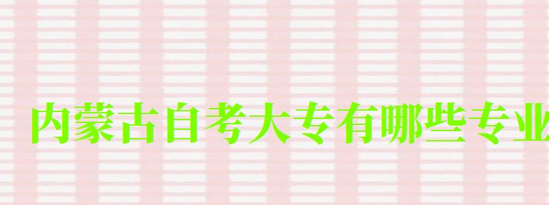 内蒙古自考大专有哪些专业 内蒙古自考大专有哪些专业