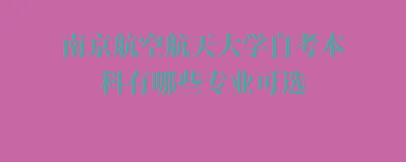 南京航空航天大学自考本科有哪些专业可选,南京航空航天大学自考本科有哪些专业 南京航空航天大学自考本科有哪些专业可选,南京航空航天大学自考本科有哪些专业