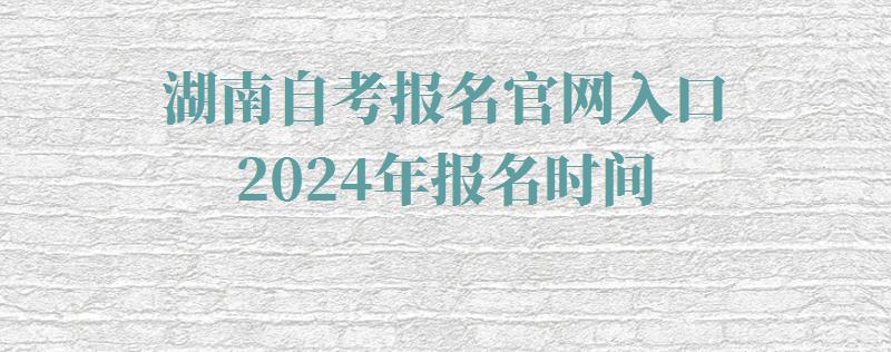 湖南自考报名官网入口2024年报名时间,湖南自考报名官网入口2024年考试