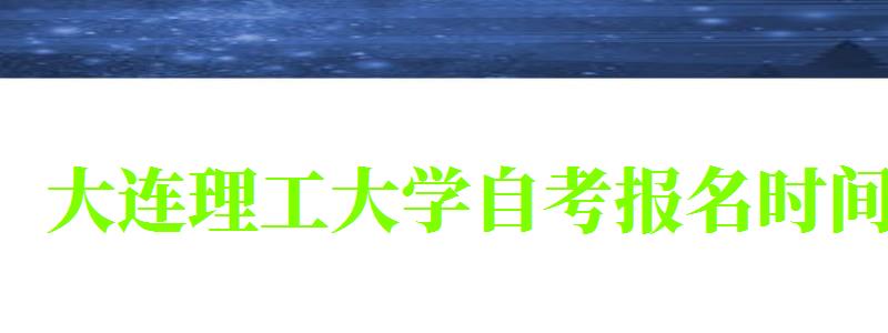 大连理工大学自考报名时间（大连理工大学自考报名时间表）