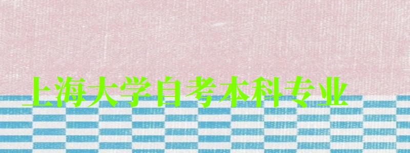 上海大学自考本科专业(上海大学自考本科专业有哪些) 上海大学自考本科专业(上海大学自考本科专业有哪些)