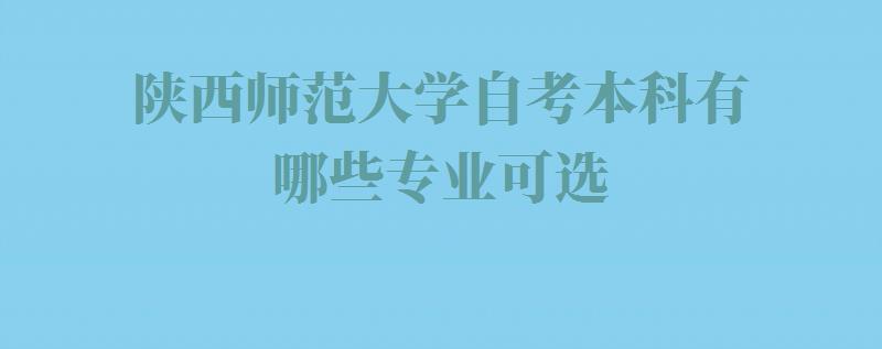 陕西师范大学自考本科有哪些专业可选,陕西师范大学自考本科有哪些专业可以报