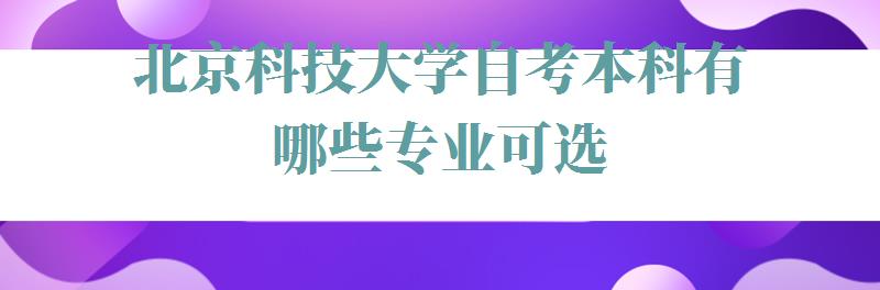 北京科技大学自考本科有哪些专业可选,北京科技大学自考本科有哪些专业可以报