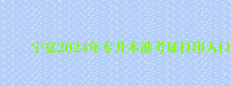 宁夏2024年专升本准考证打印入口官网是什么（宁夏专升本考试报名）