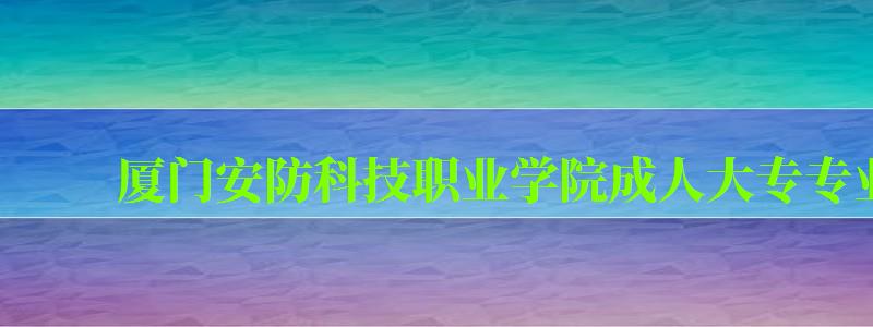 厦门安防科技职业学院成人大专专业有哪些