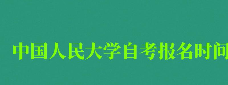 中国人民大学自考报名时间（中国人民大学自考报名时间）