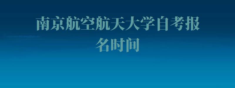 南京航空航天大学自考报名时间,南京航空航天大学自考报名官网