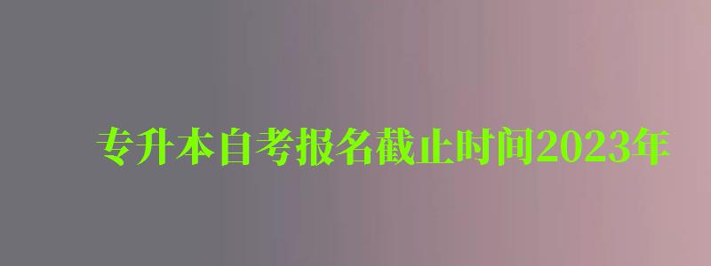 专升本自考报名截止时间2023年