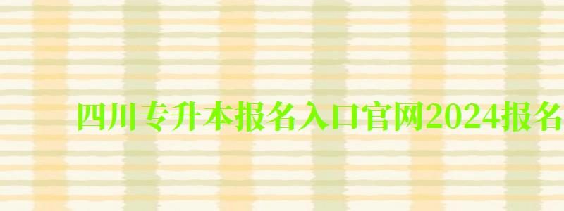 四川专升本报名入口官网2024报名时间（四川专升本报名入口官网2024报名时间表）