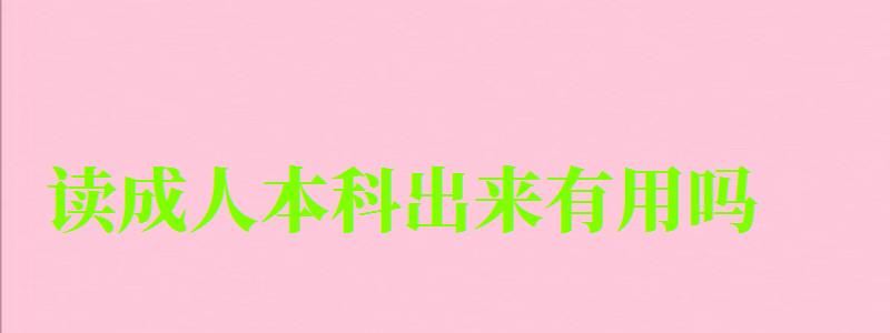 读成人本科出来有用吗 读成人本科出来有用吗