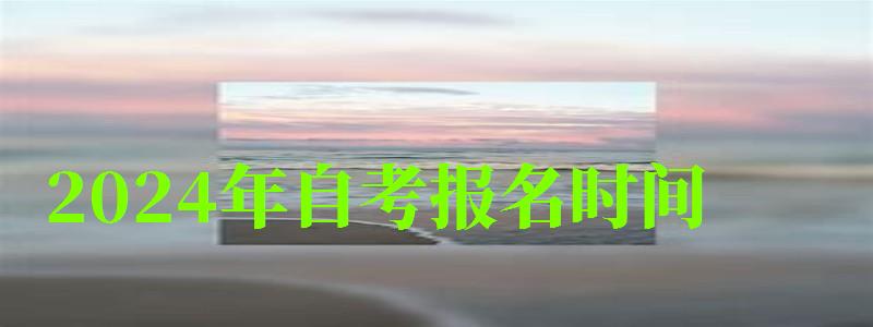 2024年自考报名时间 2024年自考报名时间