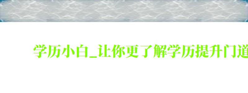 学历小白_让你更了解学历提升门道（学历小白_让你更了解学历提升门道_学梯网）