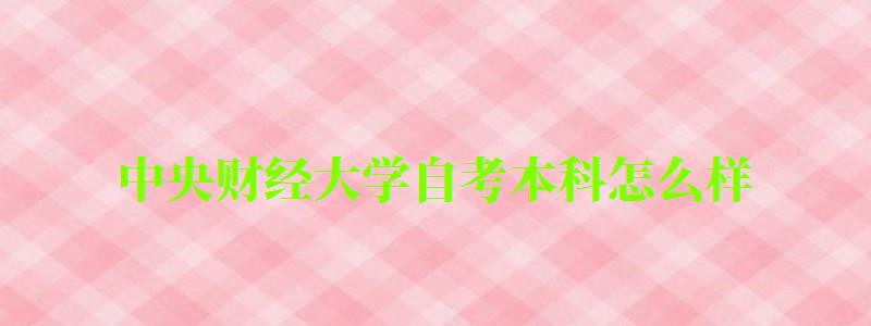中央财经大学自考本科怎么样(中央财经大学自考本科怎么样啊) 中央财经大学自考本科怎么样(中央财经大学自考本科怎么样啊)