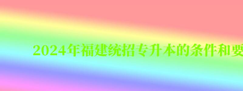 2024年福建统招专升本的条件和要求有哪些(2024福建统招专升本招生计划) 2024年福建统招专升本的条件和要求有哪些(2024福建统招专升本招生计划)