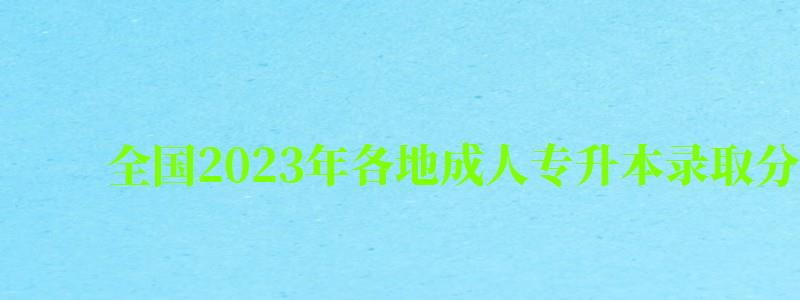 全国2023年各地成人专升本录取分数线一览表（2024年成人专升本录取分数线是多少）