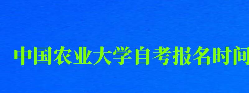 中国农业大学自考报名时间（中国农业大学自考报名时间表）