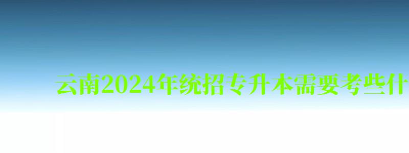 云南2024年统招专升本需要考些什么科目（2023云南专升本）