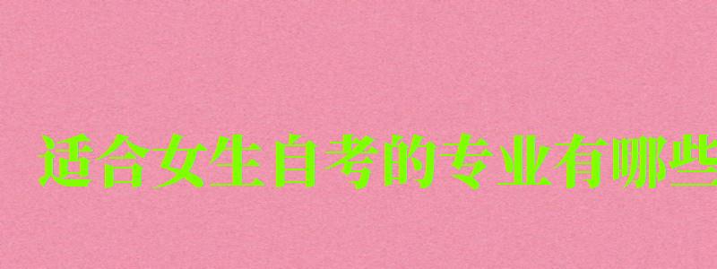 适合女生自考的专业有哪些 适合女生自考的专业有哪些