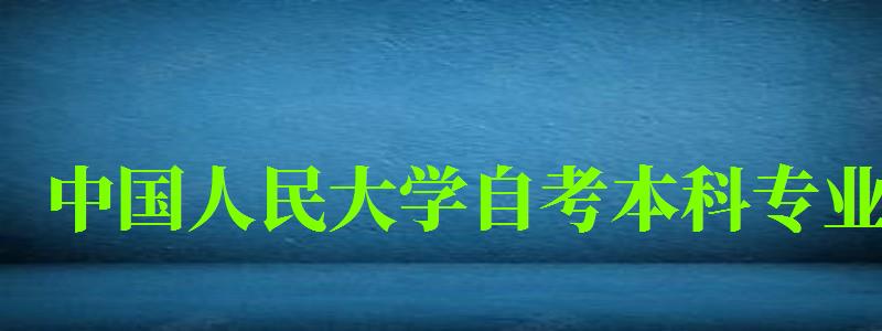 中国人民大学自考本科专业（中国人民大学自考本科专业有哪些）